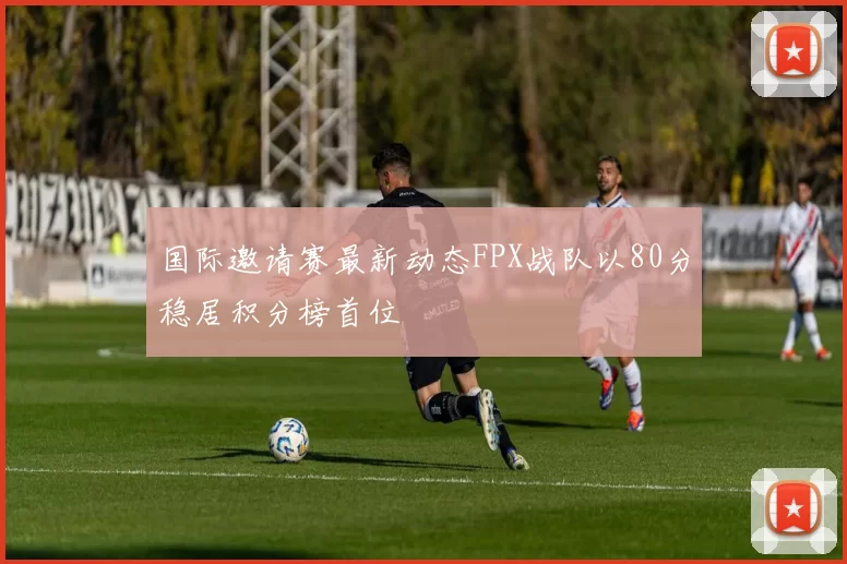 国际邀请赛最新动态FPX战队以80分稳居积分榜首位