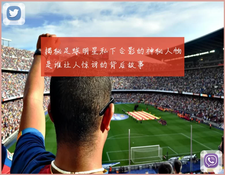 揭秘足球明星私下合影的神秘人物是谁让人惊讶的背后故事