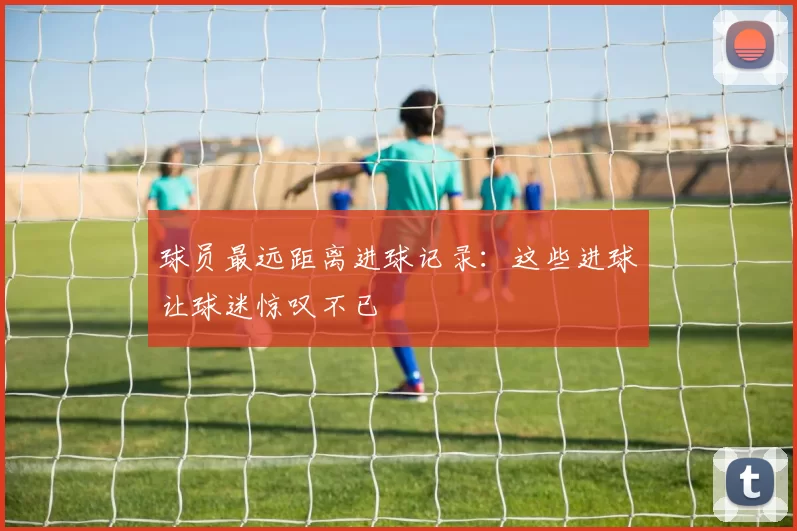 球员最远距离进球记录：这些进球让球迷惊叹不已