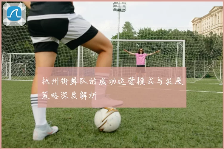 杭州街舞队的成功运营模式与发展策略深度解析
