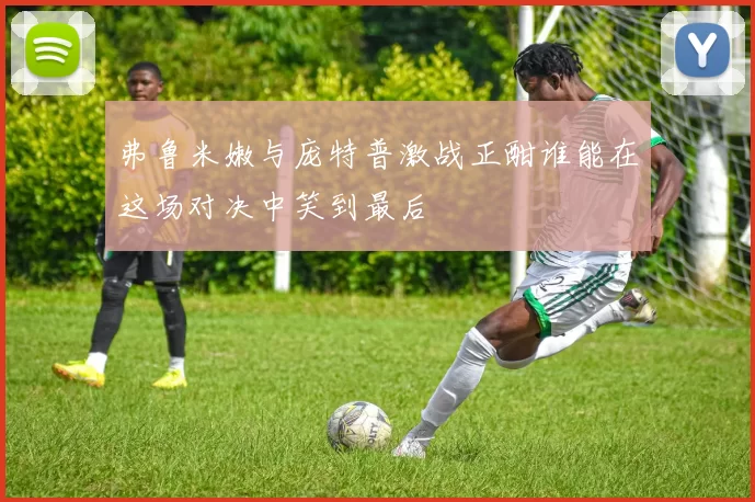 弗鲁米嫩与庞特普激战正酣谁能在这场对决中笑到最后