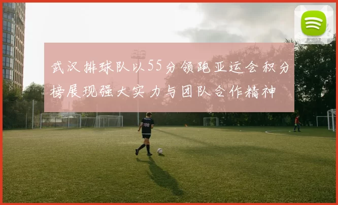 武汉排球队以55分领跑亚运会积分榜展现强大实力与团队合作精神