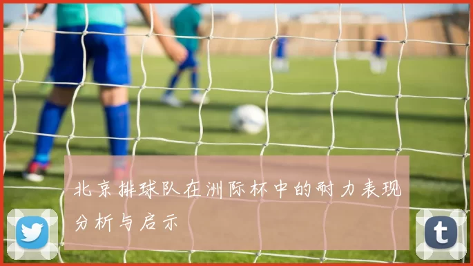 北京排球队在洲际杯中的耐力表现分析与启示