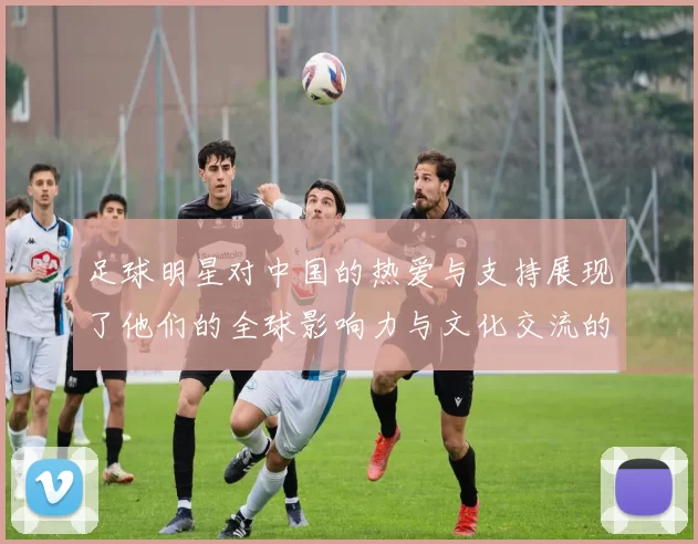 足球明星对中国的热爱与支持展现了他们的全球影响力与文化交流的深厚情谊