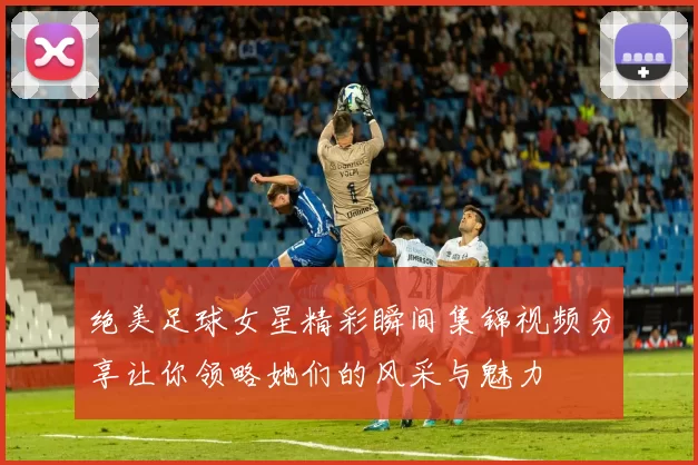 绝美足球女星精彩瞬间集锦视频分享让你领略她们的风采与魅力