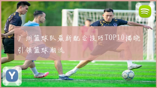 广州篮球队最新配合技巧TOP10揭晓引领篮球潮流