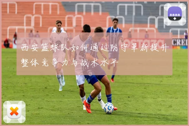 西安篮球队如何通过防守革新提升整体竞争力与战术水平