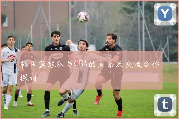 韩国篮球队与CBA的关系及交流合作探讨