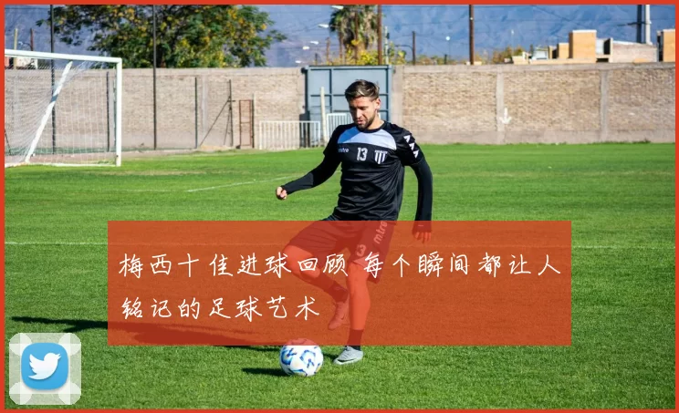 梅西十佳进球回顾 每个瞬间都让人铭记的足球艺术
