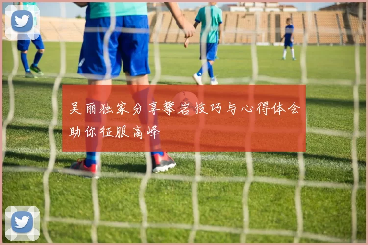 吴丽独家分享攀岩技巧与心得体会助你征服高峰