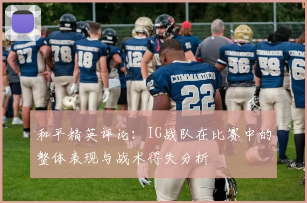 和平精英评论：IG战队在比赛中的整体表现与战术得失分析