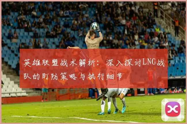 英雄联盟战术解析：深入探讨LNG战队的盯防策略与执行细节