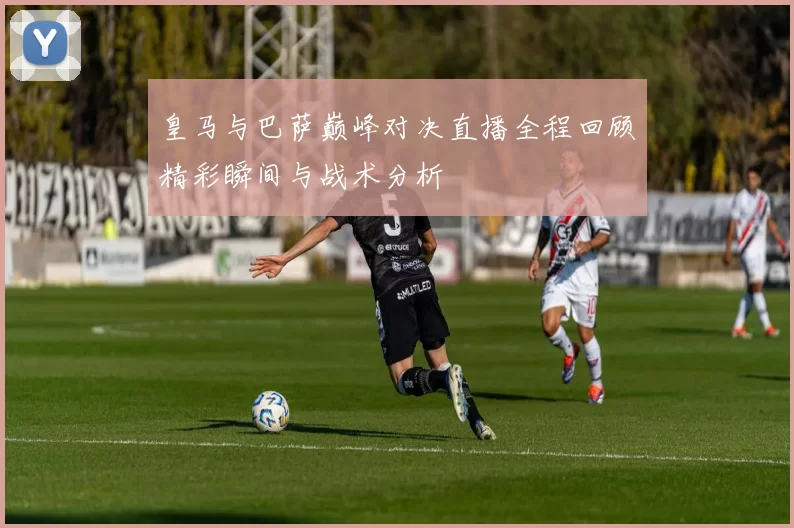 皇马与巴萨巅峰对决直播全程回顾精彩瞬间与战术分析