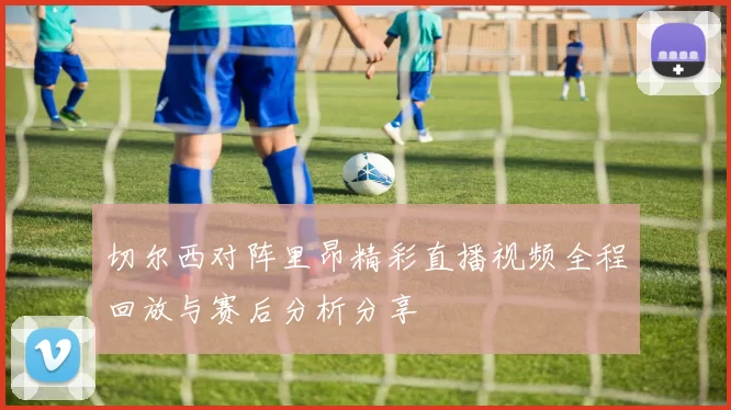 切尔西对阵里昂精彩直播视频全程回放与赛后分析分享