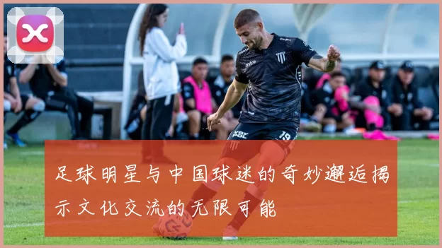 足球明星与中国球迷的奇妙邂逅揭示文化交流的无限可能