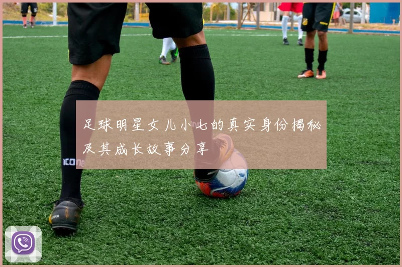 足球明星女儿小七的真实身份揭秘及其成长故事分享