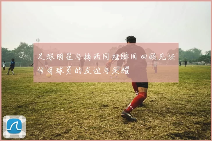足球明星与梅西同框瞬间回顾见证传奇球员的友谊与荣耀