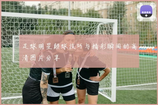 足球明星颠球技巧与精彩瞬间的高清图片分享