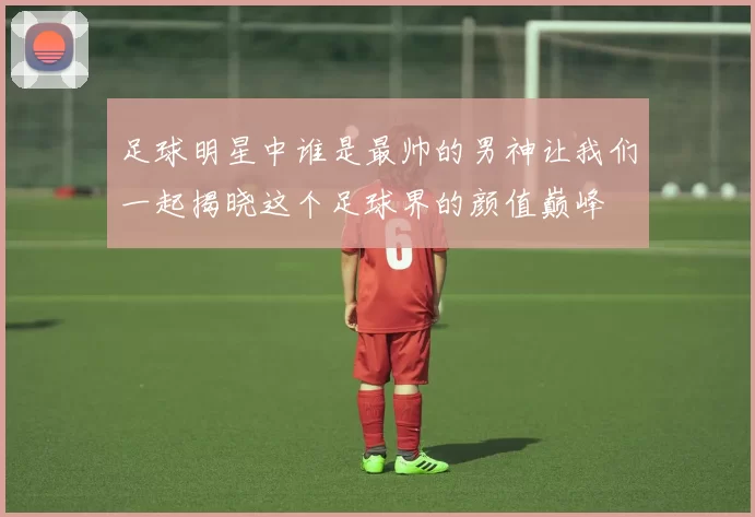 足球明星中谁是最帅的男神让我们一起揭晓这个足球界的颜值巅峰