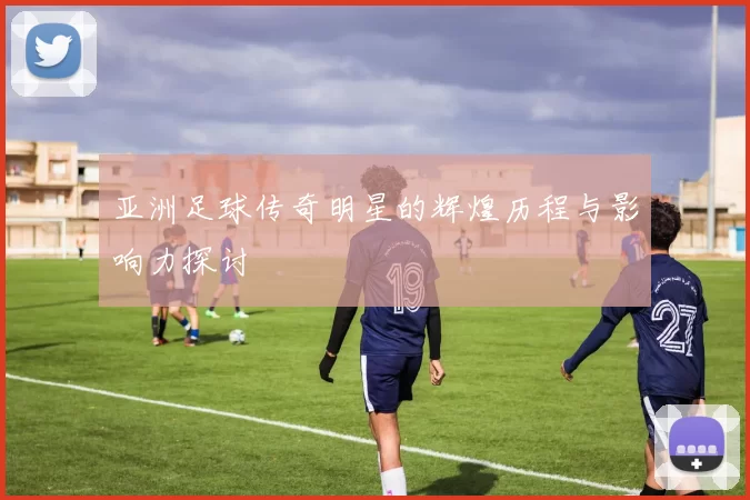 亚洲足球传奇明星的辉煌历程与影响力探讨