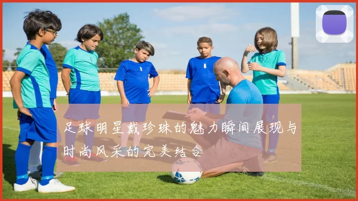 足球明星戴珍珠的魅力瞬间展现与时尚风采的完美结合