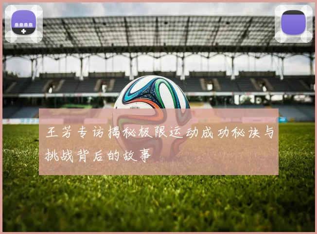 王芳专访揭秘极限运动成功秘诀与挑战背后的故事