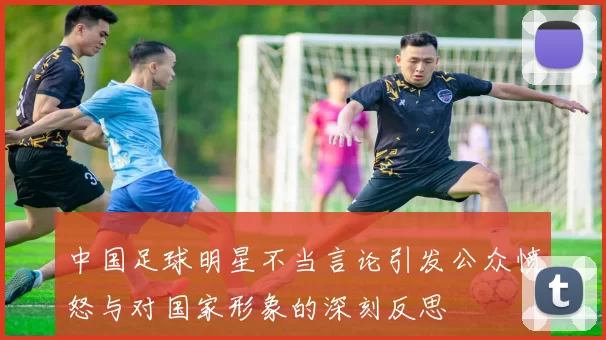 中国足球明星不当言论引发公众愤怒与对国家形象的深刻反思