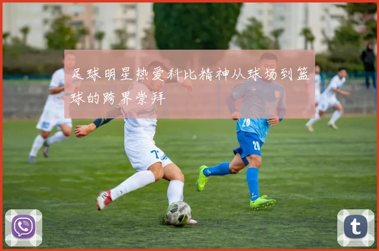 足球明星热爱科比精神从球场到篮球的跨界崇拜