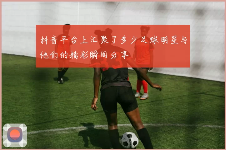 抖音平台上汇聚了多少足球明星与他们的精彩瞬间分享
