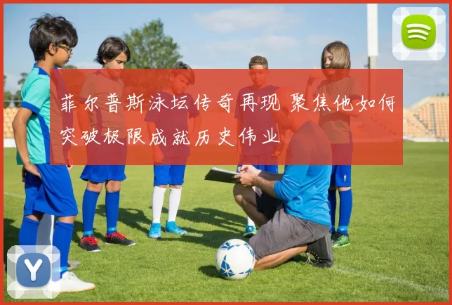 菲尔普斯泳坛传奇再现 聚焦他如何突破极限成就历史伟业
