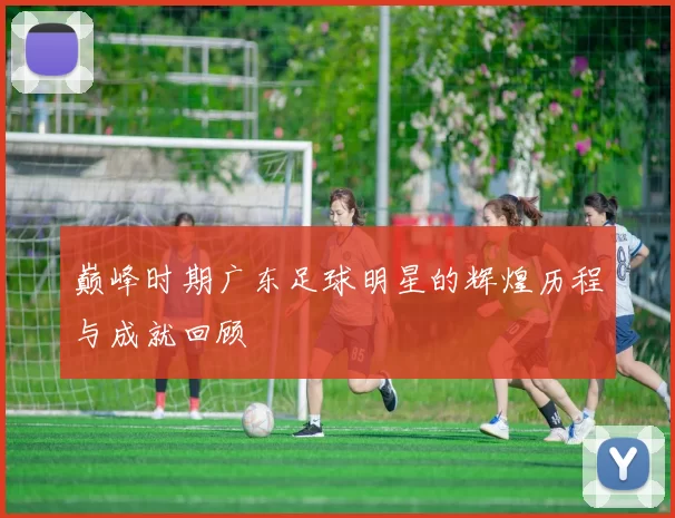 巅峰时期广东足球明星的辉煌历程与成就回顾