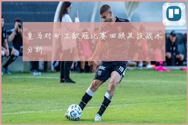 皇马对矿工欧冠比赛回顾及技战术分析