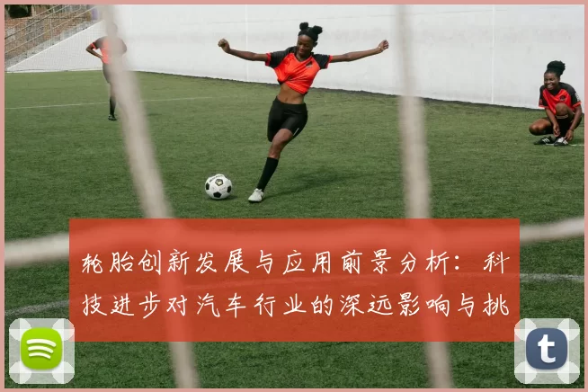 轮胎创新发展与应用前景分析：科技进步对汽车行业的深远影响与挑战