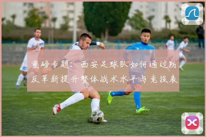 重磅专题：西安足球队如何通过防反革新提升整体战术水平与竞技表现