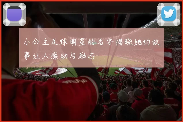 小公主足球明星的名字揭晓她的故事让人感动与励志