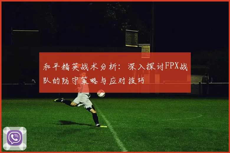 和平精英战术分析：深入探讨FPX战队的防守策略与应对技巧