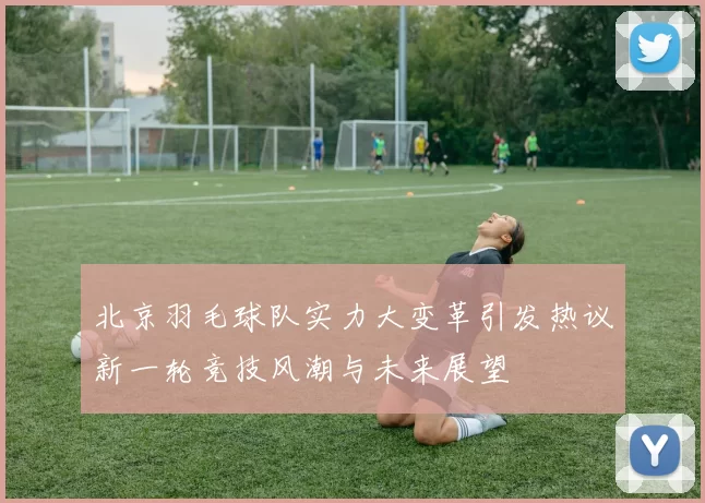 北京羽毛球队实力大变革引发热议新一轮竞技风潮与未来展望