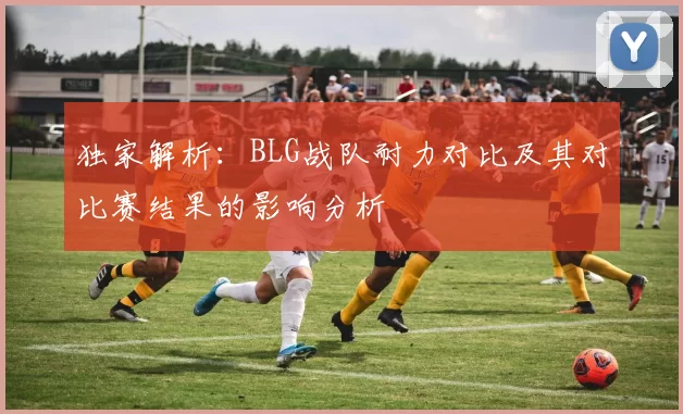 独家解析：BLG战队耐力对比及其对比赛结果的影响分析