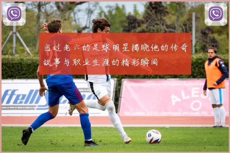 当过老六的足球明星揭晓他的传奇故事与职业生涯的精彩瞬间