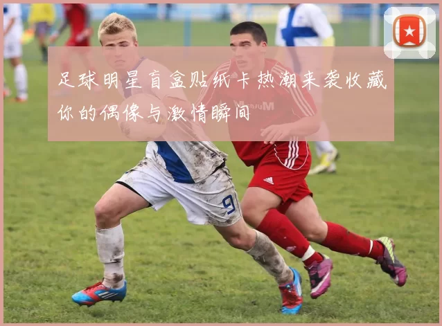 足球明星盲盒贴纸卡热潮来袭收藏你的偶像与激情瞬间